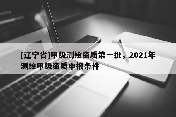 [辽宁省]甲级测绘资质第一批，2021年测绘甲级资质申报条件