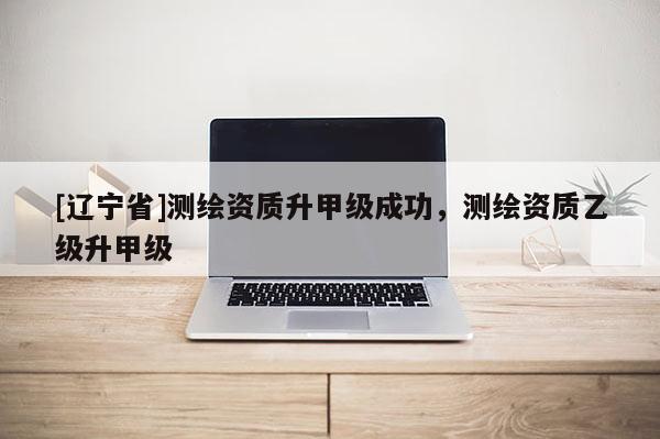 [辽宁省]测绘资质升甲级成功，测绘资质乙级升甲级