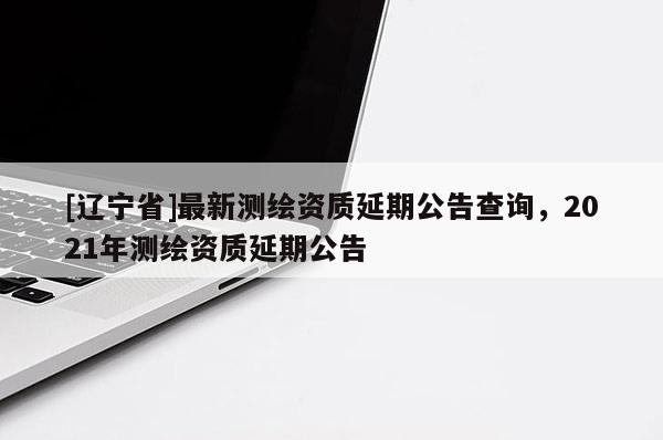 [辽宁省]最新测绘资质延期公告查询，2021年测绘资质延期公告