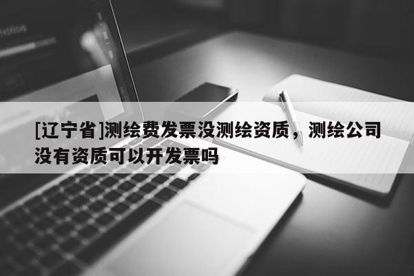 [辽宁省]测绘费发票没测绘资质，测绘公司没有资质可以开发票吗