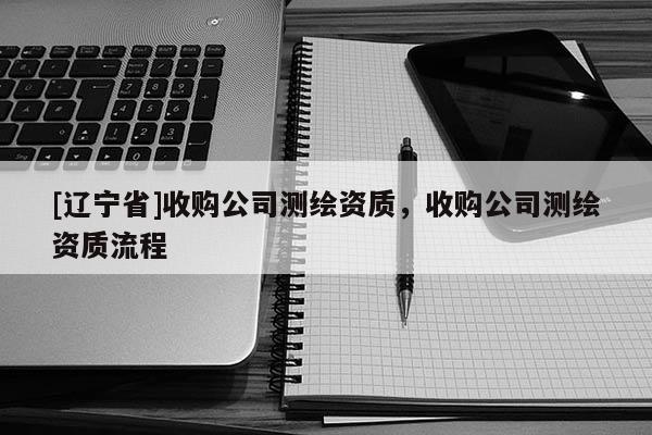 [辽宁省]收购公司测绘资质，收购公司测绘资质流程