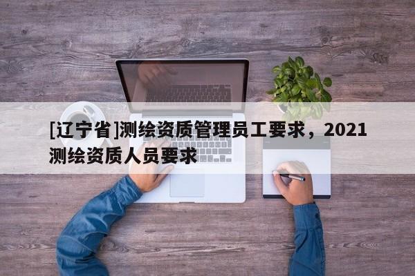 [辽宁省]测绘资质管理员工要求，2021测绘资质人员要求