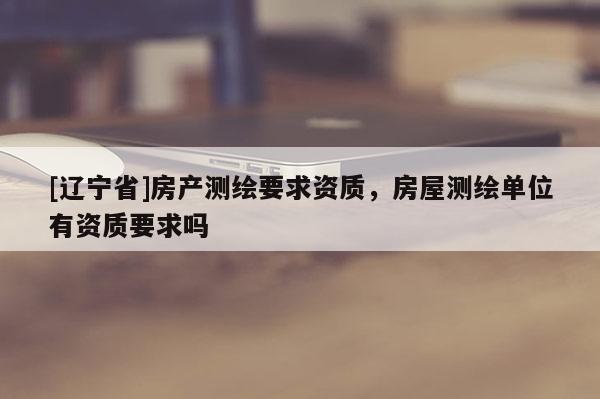 [辽宁省]房产测绘要求资质，房屋测绘单位有资质要求吗