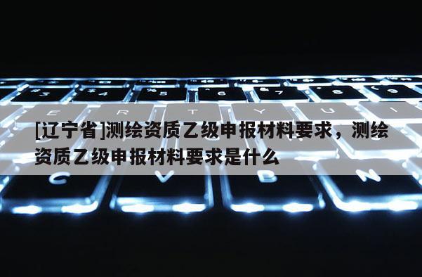 [辽宁省]测绘资质乙级申报材料要求，测绘资质乙级申报材料要求是什么