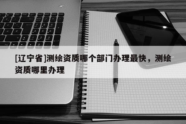 [辽宁省]测绘资质哪个部门办理最快，测绘资质哪里办理