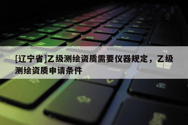 [辽宁省]乙级测绘资质需要仪器规定，乙级测绘资质申请条件