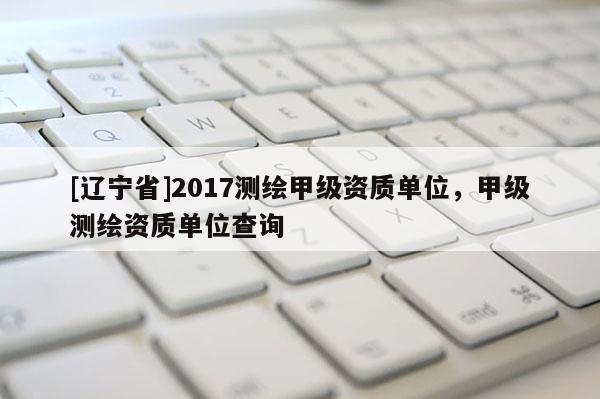 [辽宁省]2017测绘甲级资质单位，甲级测绘资质单位查询