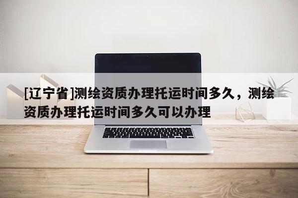 [辽宁省]测绘资质办理托运时间多久，测绘资质办理托运时间多久可以办理