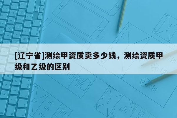 [辽宁省]测绘甲资质卖多少钱，测绘资质甲级和乙级的区别