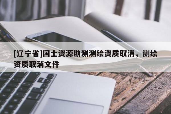 [辽宁省]国土资源勘测测绘资质取消，测绘资质取消文件