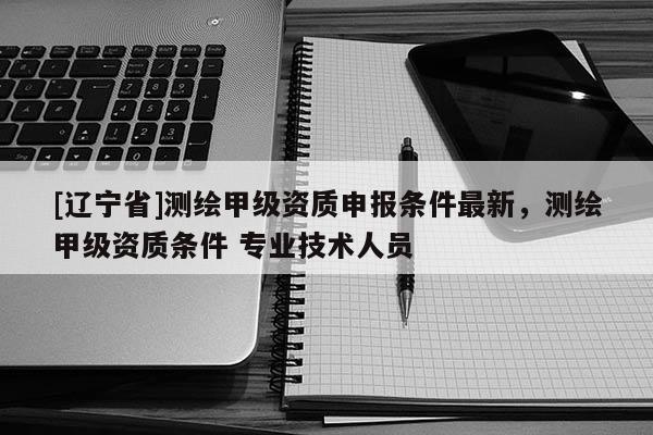 [辽宁省]测绘甲级资质申报条件最新，测绘甲级资质条件 专业技术人员
