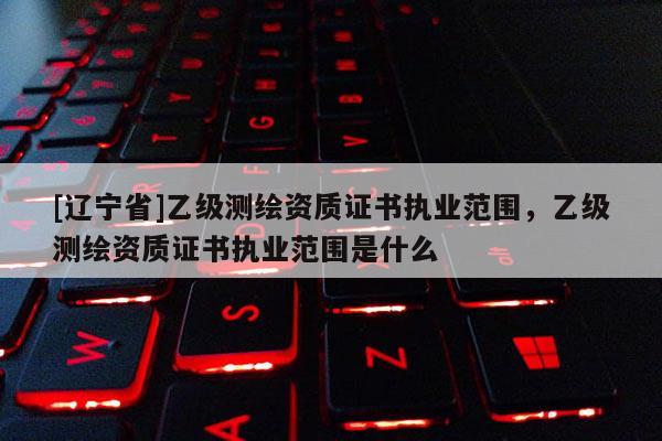 [辽宁省]乙级测绘资质证书执业范围，乙级测绘资质证书执业范围是什么