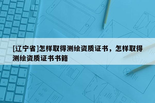 [辽宁省]怎样取得测绘资质证书，怎样取得测绘资质证书书籍