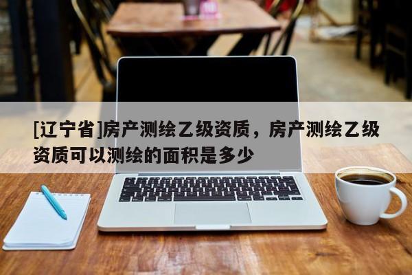 [辽宁省]房产测绘乙级资质，房产测绘乙级资质可以测绘的面积是多少