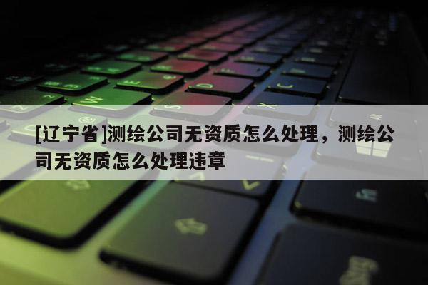 [辽宁省]测绘公司无资质怎么处理，测绘公司无资质怎么处理违章