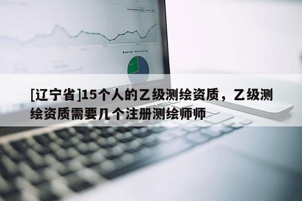 [辽宁省]15个人的乙级测绘资质，乙级测绘资质需要几个注册测绘师师
