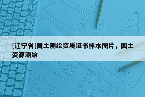 [辽宁省]国土测绘资质证书样本图片，国土资源测绘