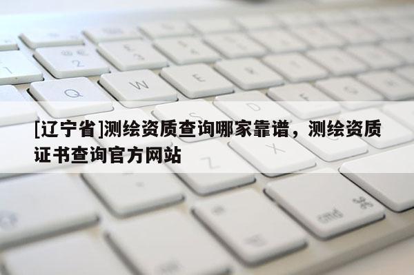 [辽宁省]测绘资质查询哪家靠谱，测绘资质证书查询官方网站