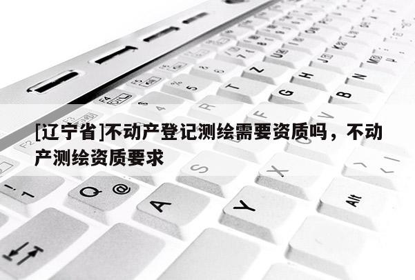 [辽宁省]不动产登记测绘需要资质吗，不动产测绘资质要求