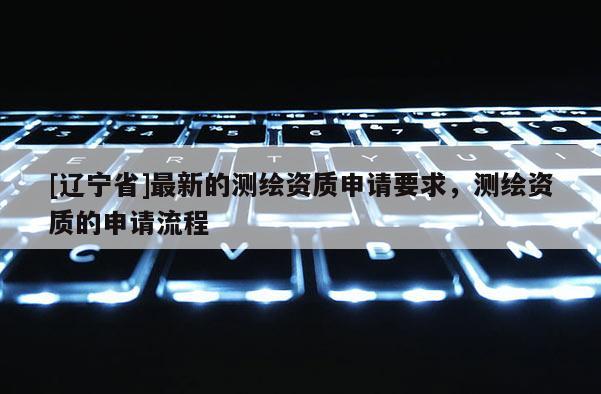 [辽宁省]最新的测绘资质申请要求，测绘资质的申请流程