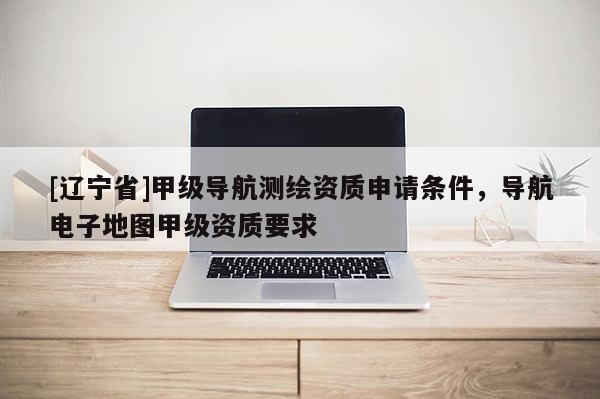 [辽宁省]甲级导航测绘资质申请条件，导航电子地图甲级资质要求