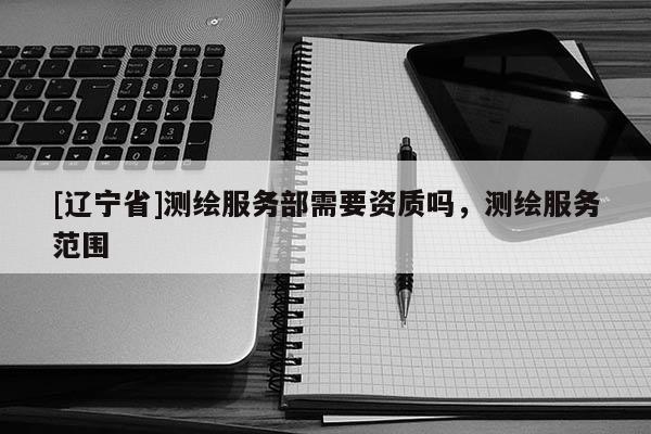 [辽宁省]测绘服务部需要资质吗，测绘服务范围
