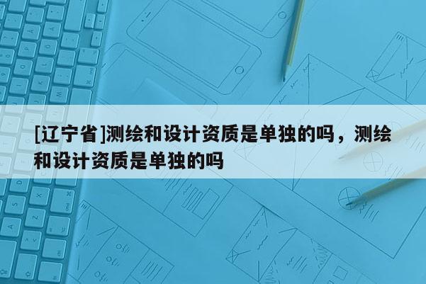[辽宁省]测绘和设计资质是单独的吗，测绘和设计资质是单独的吗