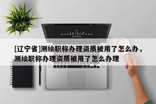 [辽宁省]测绘职称办理资质被用了怎么办，测绘职称办理资质被用了怎么办理
