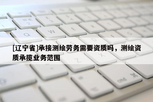 [辽宁省]承接测绘劳务需要资质吗，测绘资质承揽业务范围