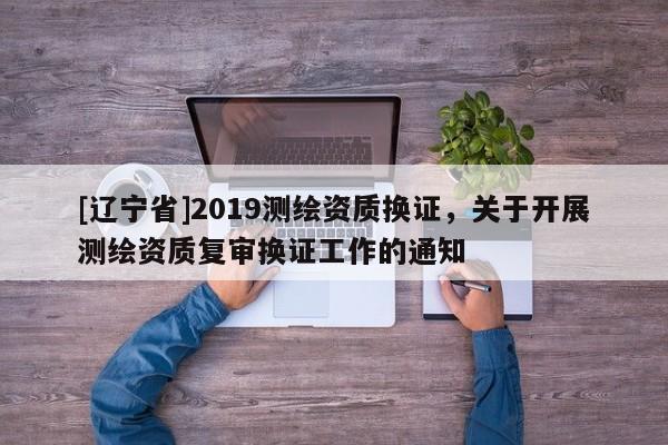 [辽宁省]2019测绘资质换证，关于开展测绘资质复审换证工作的通知