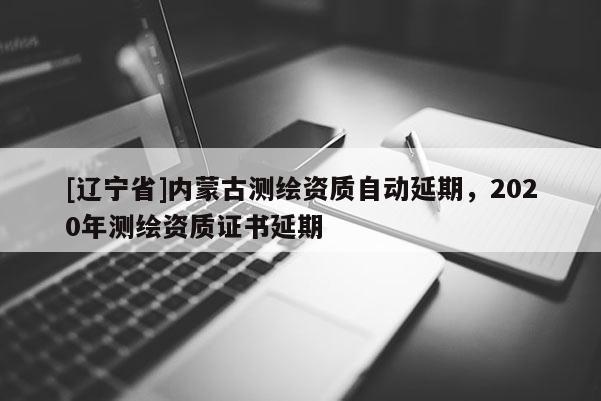 [辽宁省]内蒙古测绘资质自动延期，2020年测绘资质证书延期