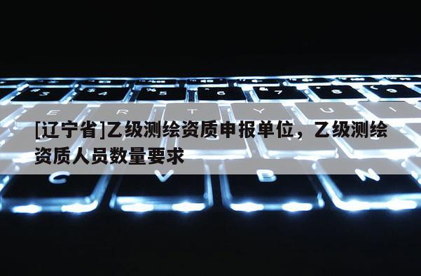 [辽宁省]乙级测绘资质申报单位，乙级测绘资质人员数量要求