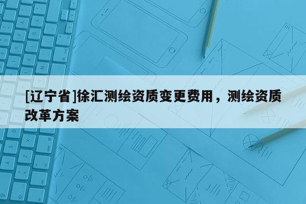 [辽宁省]徐汇测绘资质变更费用，测绘资质改革方案