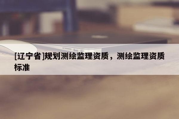 [辽宁省]规划测绘监理资质，测绘监理资质标准