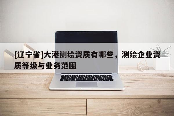 [辽宁省]大港测绘资质有哪些，测绘企业资质等级与业务范围