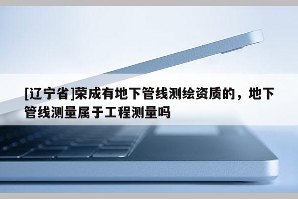 [辽宁省]荣成有地下管线测绘资质的，地下管线测量属于工程测量吗