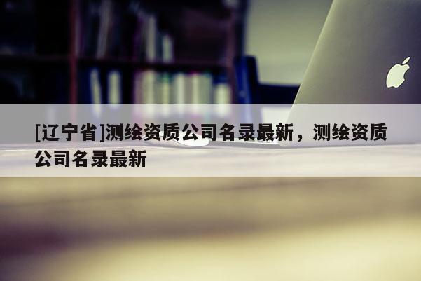 [辽宁省]测绘资质公司名录最新，测绘资质公司名录最新