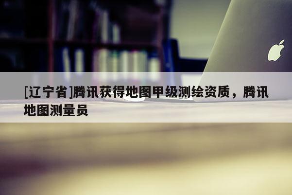 [辽宁省]腾讯获得地图甲级测绘资质，腾讯地图测量员