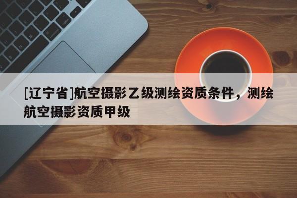 [辽宁省]航空摄影乙级测绘资质条件，测绘航空摄影资质甲级