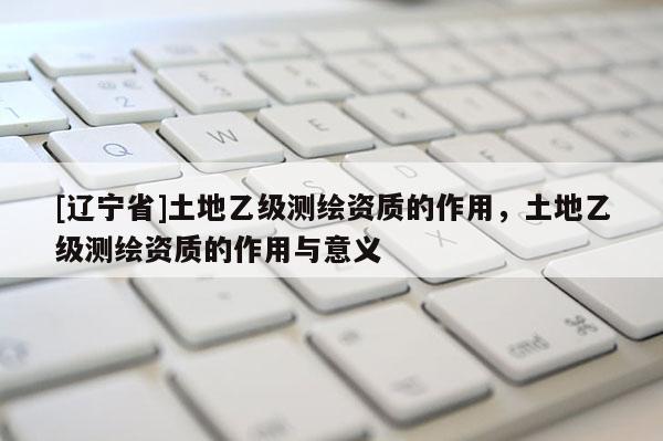 [辽宁省]土地乙级测绘资质的作用，土地乙级测绘资质的作用与意义