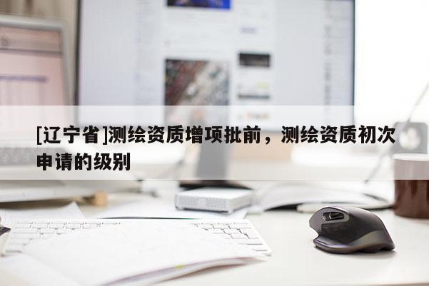 [辽宁省]测绘资质增项批前，测绘资质初次申请的级别
