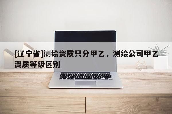 [辽宁省]测绘资质只分甲乙，测绘公司甲乙资质等级区别