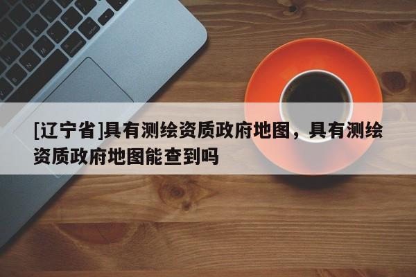 [辽宁省]具有测绘资质政府地图，具有测绘资质政府地图能查到吗