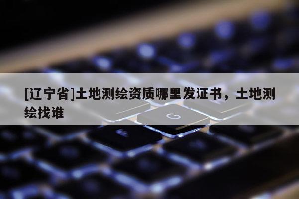 [辽宁省]土地测绘资质哪里发证书，土地测绘找谁