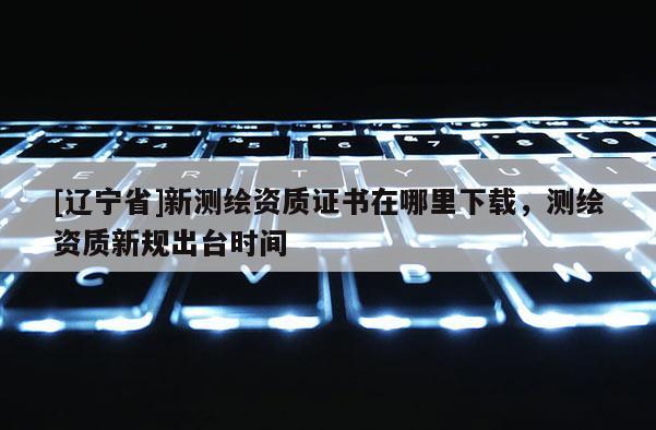 [辽宁省]新测绘资质证书在哪里下载，测绘资质新规出台时间