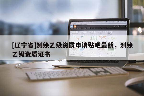 [辽宁省]测绘乙级资质申请贴吧最新，测绘乙级资质证书