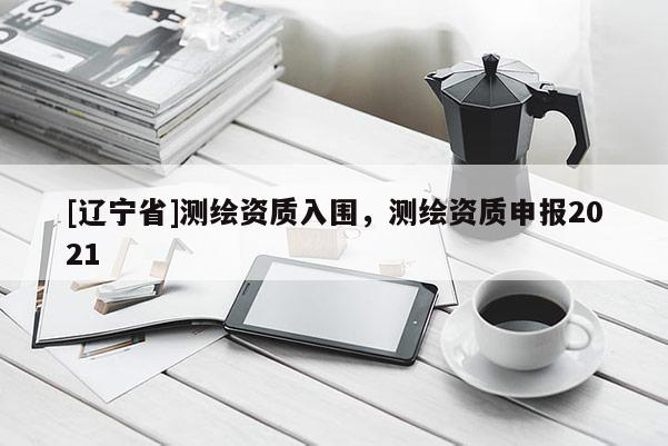 [辽宁省]测绘资质入围，测绘资质申报2021