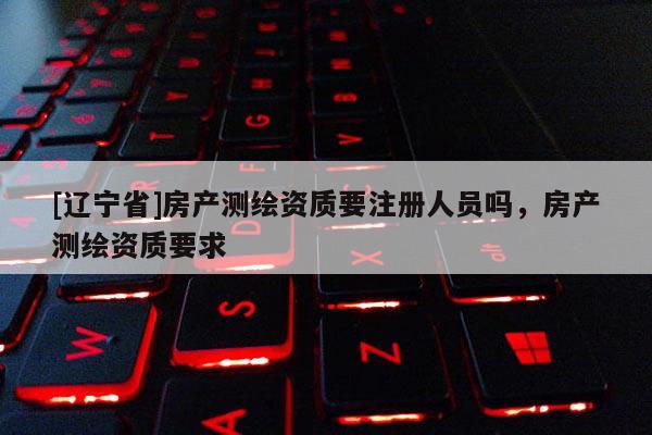 [辽宁省]房产测绘资质要注册人员吗，房产测绘资质要求