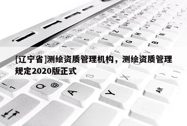 [辽宁省]测绘资质管理机构，测绘资质管理规定2020版正式