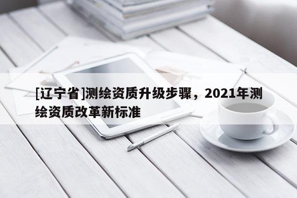 [辽宁省]测绘资质升级步骤，2021年测绘资质改革新标准
